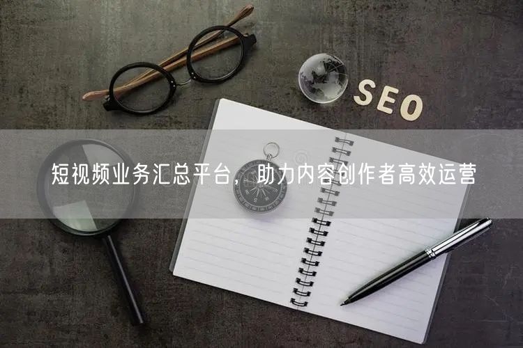 短视频业务汇总平台，助力内容创作者高效运营