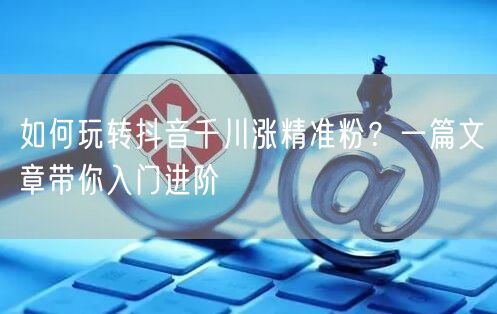 如何玩转抖音千川涨精准粉？一篇文章带你入门进阶