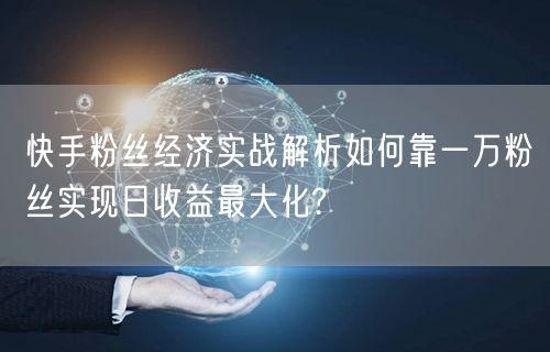 快手粉丝经济实战解析如何靠一万粉丝实现日收益最大化?
