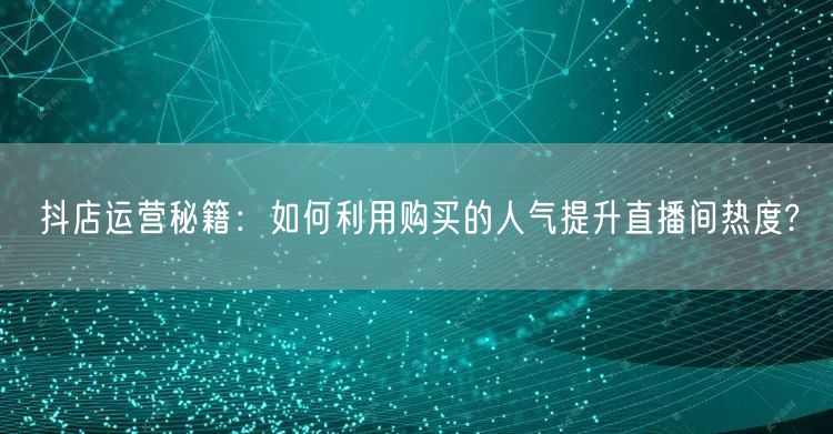 抖店运营秘籍：如何利用购买的人气提升直播间热度?