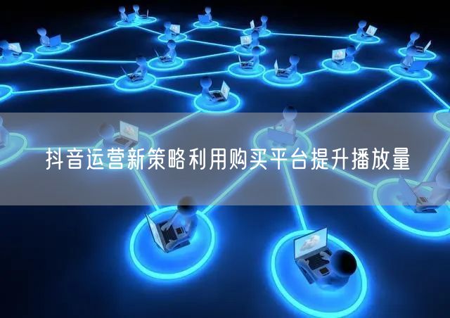 抖音运营新策略利用购买平台提升播放量