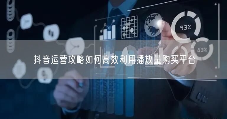 抖音运营攻略如何高效利用播放量购买平台