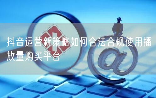 抖音运营新策略如何合法合规使用播放量购买平台