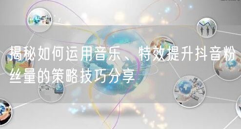 揭秘如何运用音乐、特效提升抖音粉丝量的策略技巧分享