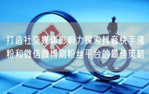 打造社交媒体影响力探索抖音快手涨粉和微信微博刷粉丝平台的最佳策略