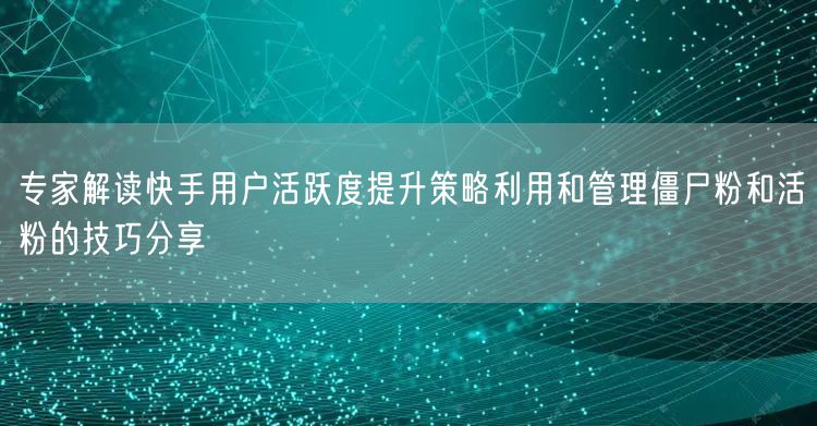 专家解读快手用户活跃度提升策略利用和管理僵尸粉和活粉的技巧分享