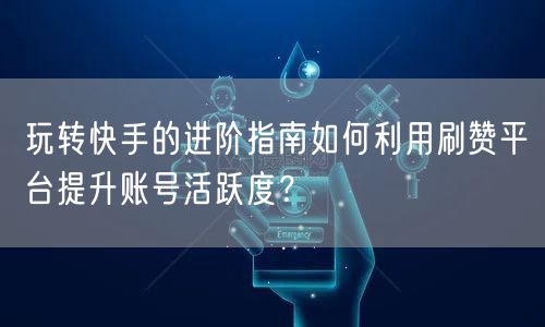 玩转快手的进阶指南如何利用刷赞平台提升账号活跃度?